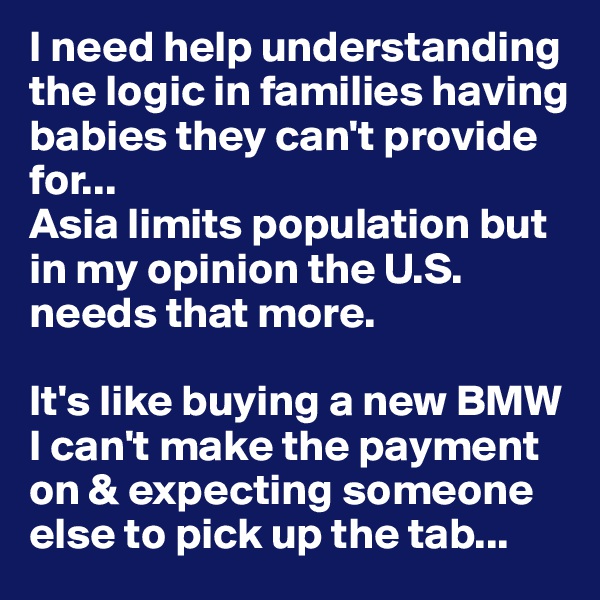 I need help understanding the logic in families having babies they can't provide for... 
Asia limits population but in my opinion the U.S. needs that more. 

It's like buying a new BMW I can't make the payment on & expecting someone else to pick up the tab...