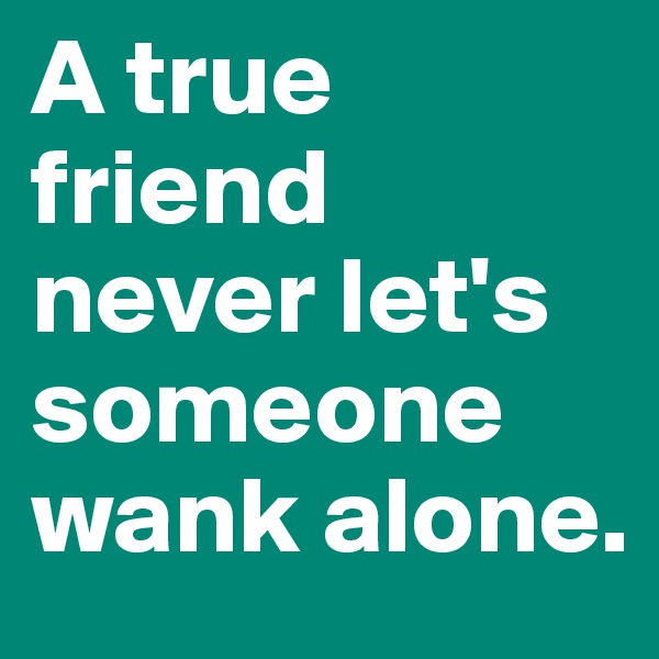 A true friend never let's someone wank alone.