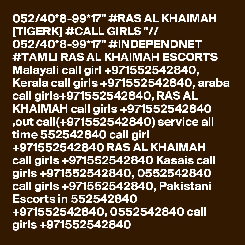 052/40*8-99*17" #RAS AL KHAIMAH [TIGERK] #CALL GIRLS "// 052/40*8-99*17" #INDEPENDNET #TAMLI RAS AL KHAIMAH ESCORTS  Malayali call girl +971552542840, Kerala call girls +971552542840, araba call girls+971552542840, RAS AL KHAIMAH call girls +971552542840 ,out call(+971552542840) service all time 552542840 call girl +971552542840 RAS AL KHAIMAH  call girls +971552542840 Kasais call girls +971552542840, 0552542840 call girls +971552542840, Pakistani Escorts in 552542840 +971552542840, 0552542840 call girls +971552542840