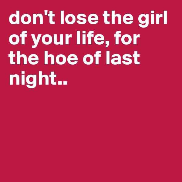don't lose the girl of your life, for the hoe of last night..



