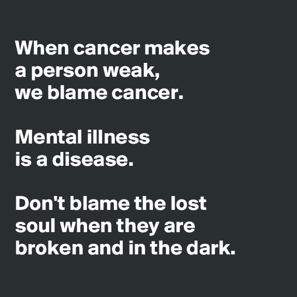 
When cancer makes 
a person weak,
we blame cancer.

Mental illness 
is a disease.

Don't blame the lost 
soul when they are 
broken and in the dark.
