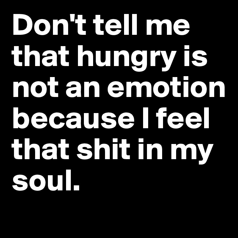 Don't tell me that hungry is not an emotion because I feel that shit in my soul.