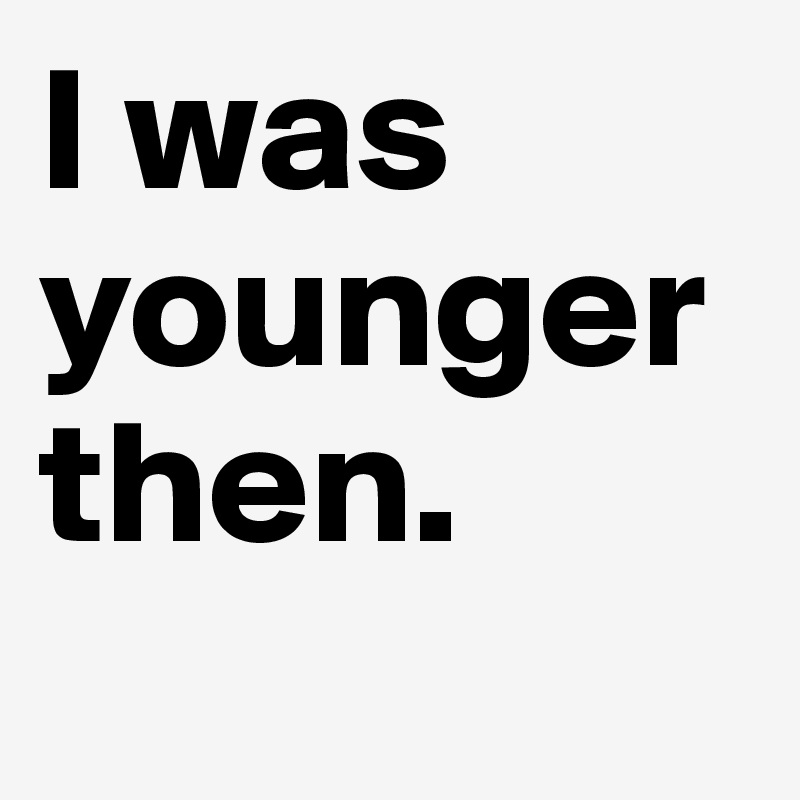 I was younger then.
