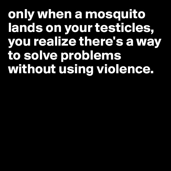 only when a mosquito lands on your testicles, you realize there's a way to solve problems without using violence. 





