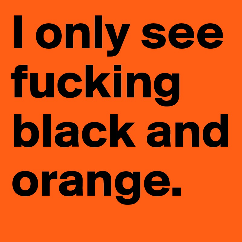 I only see fucking black and orange.