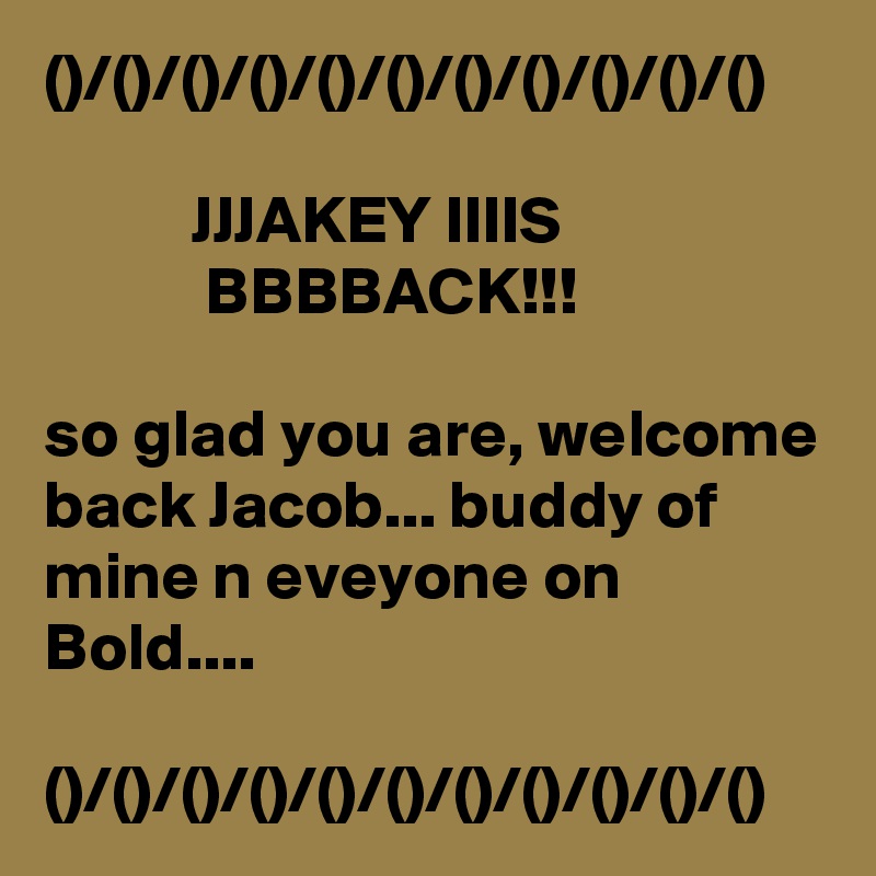 ()/()/()/()/()/()/()/()/()/()/()

           JJJAKEY IIIIS                               BBBBACK!!!

so glad you are, welcome back Jacob... buddy of mine n eveyone on Bold....

()/()/()/()/()/()/()/()/()/()/()