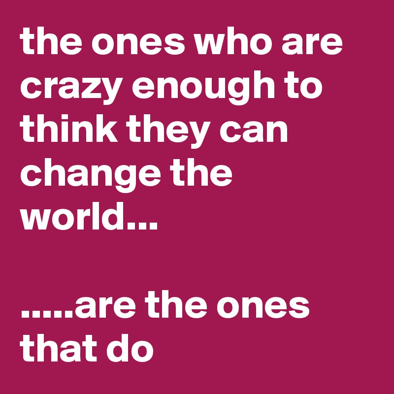 the ones who are crazy enough to think they can change the world...

.....are the ones that do