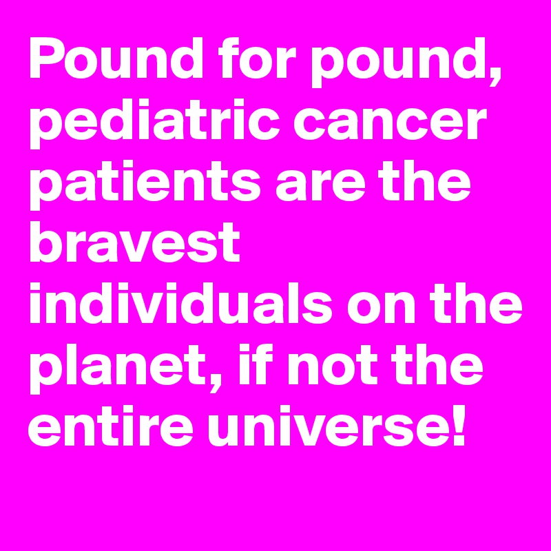 Pound for pound, pediatric cancer patients are the bravest individuals on the planet, if not the entire universe!