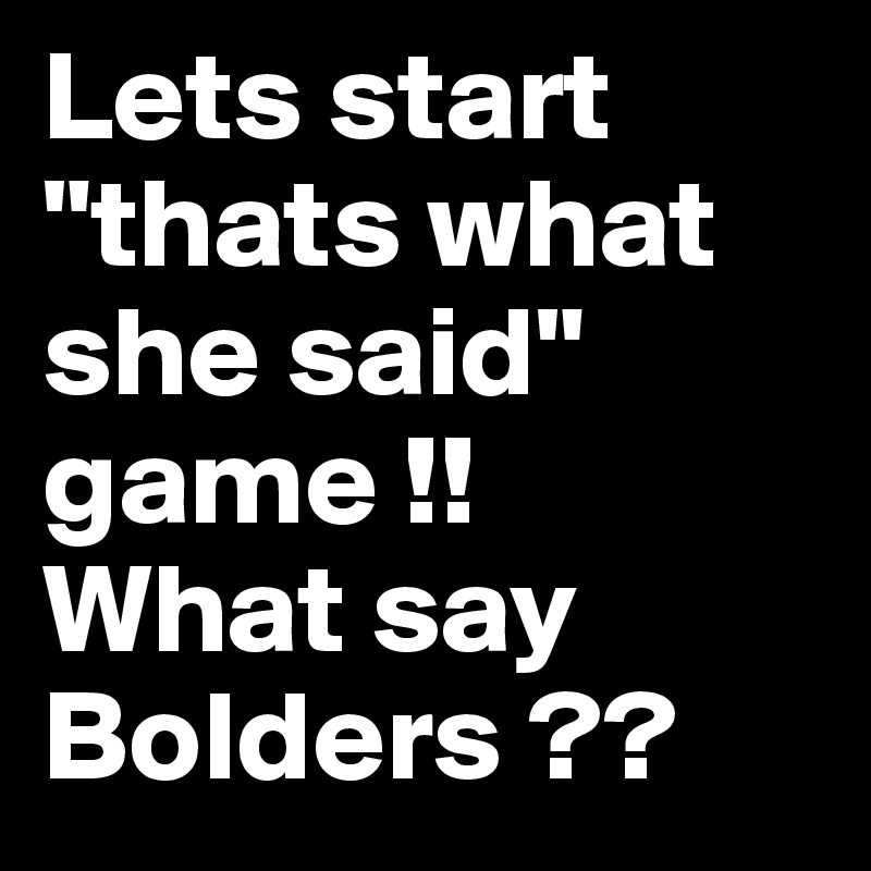 Lets start "thats what she said" game !!
What say Bolders ??