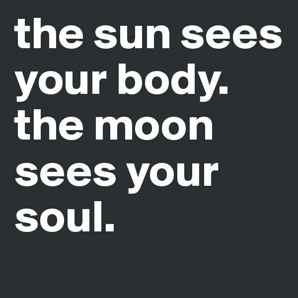 the sun sees your body. 
the moon sees your soul. 