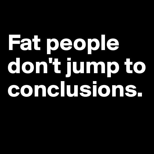 
Fat people don't jump to conclusions.
