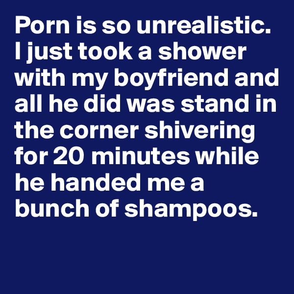 Porn is so unrealistic. I just took a shower with my boyfriend and all he did was stand in the corner shivering for 20 minutes while he handed me a bunch of shampoos. 
