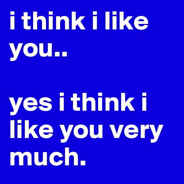 i think i like you.. 
 
yes i think i like you very much. 