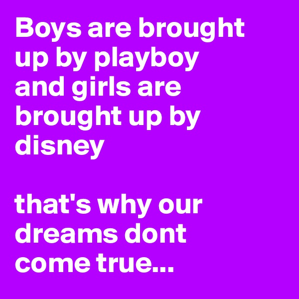 Boys are brought up by playboy 
and girls are brought up by disney 

that's why our dreams dont     come true...