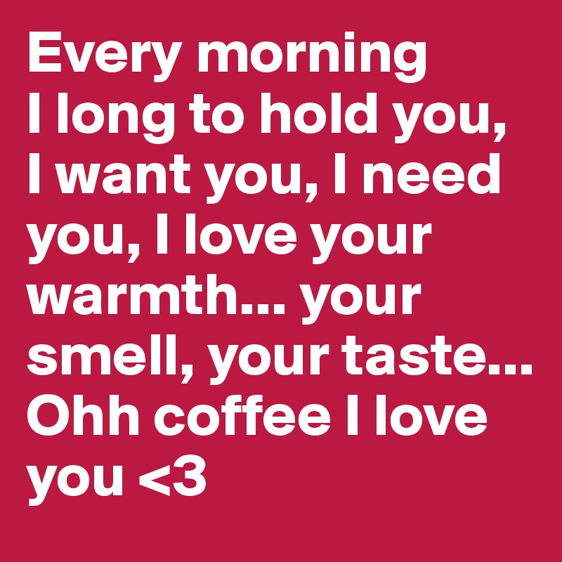 Every morning 
I long to hold you, I want you, I need you, I love your warmth... your smell, your taste... Ohh coffee I love you <3