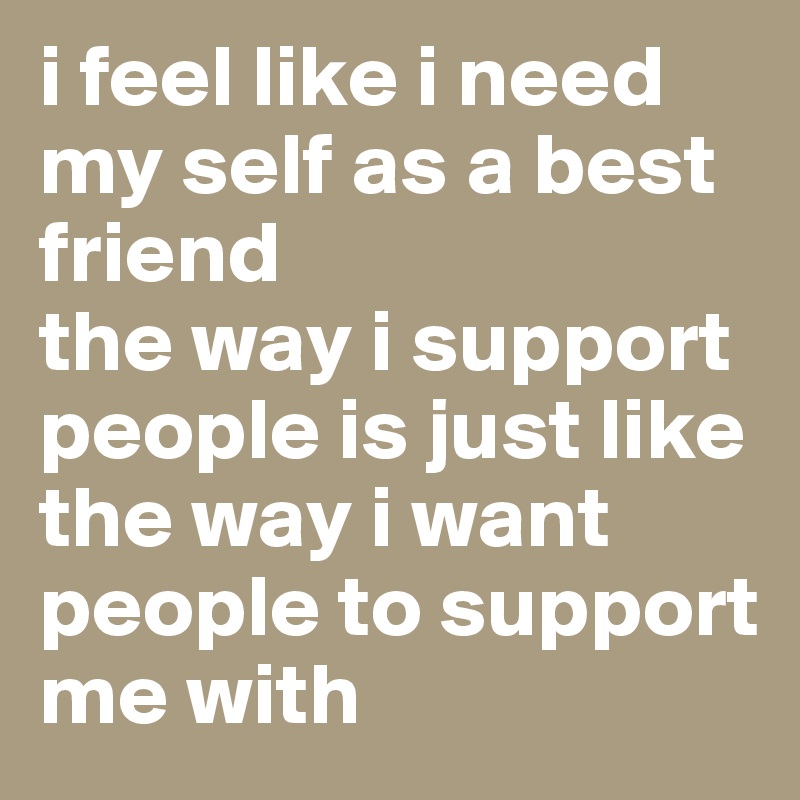 i feel like i need my self as a best friend 
the way i support people is just like the way i want people to support me with 