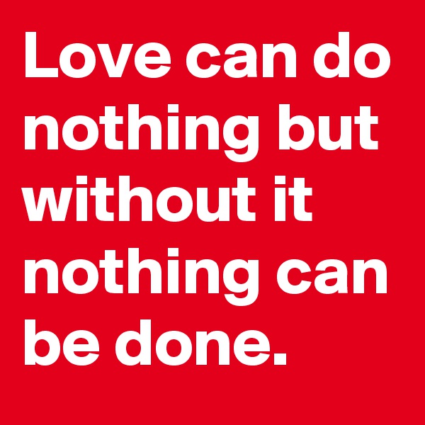 Love can do nothing but without it nothing can be done.