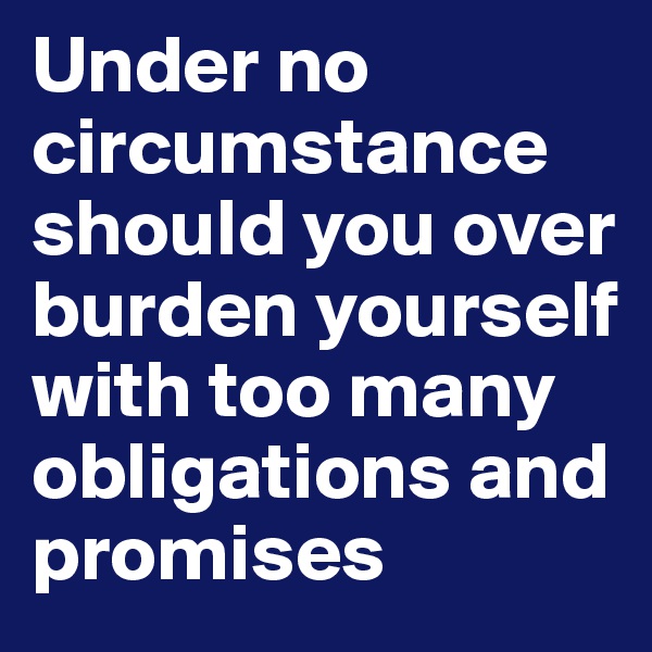 Under no circumstance should you over burden yourself with too many obligations and promises