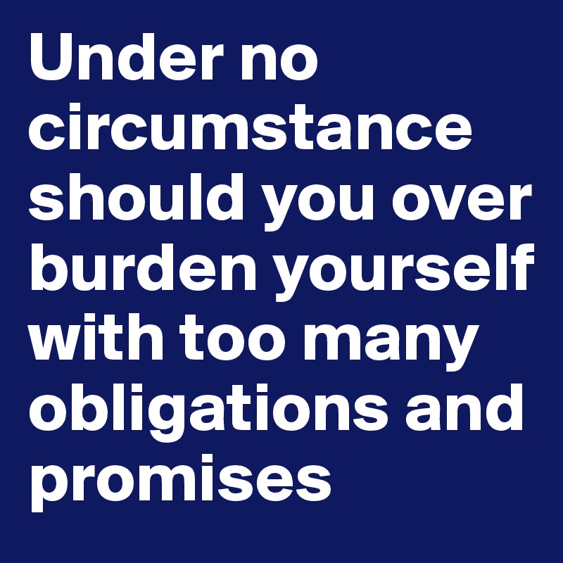 Under no circumstance should you over burden yourself with too many obligations and promises