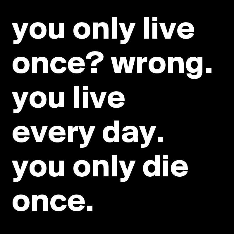 you only live once? wrong.
you live every day. you only die once.