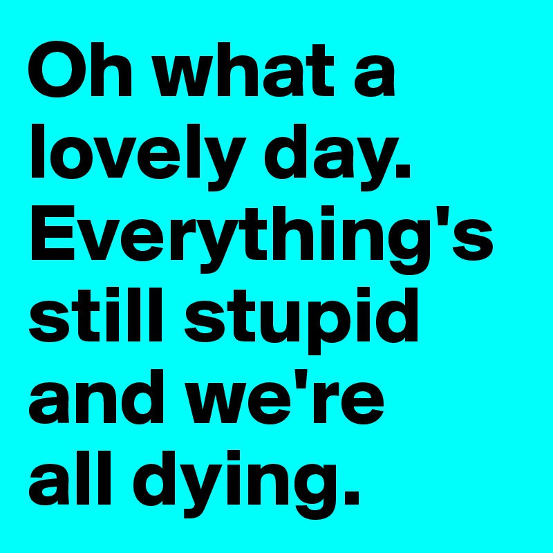 Oh what a lovely day. Everything's still stupid and we're 
all dying.