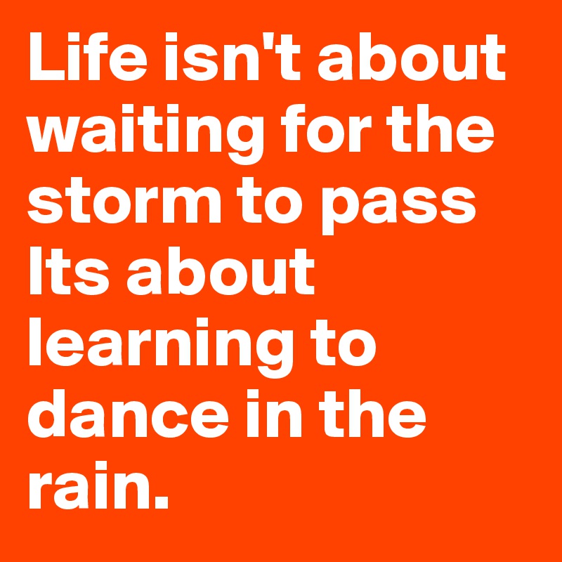 Life isn't about waiting for the storm to pass 
Its about learning to dance in the rain.
