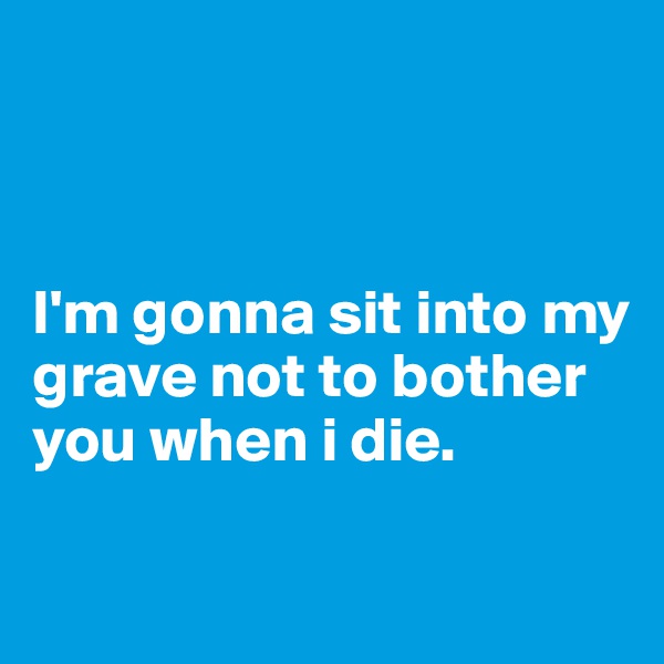 



I'm gonna sit into my grave not to bother you when i die.


