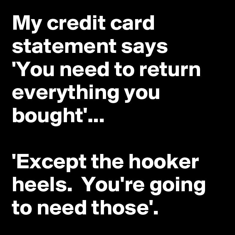 My credit card statement says
'You need to return everything you bought'...

'Except the hooker heels.  You're going to need those'.