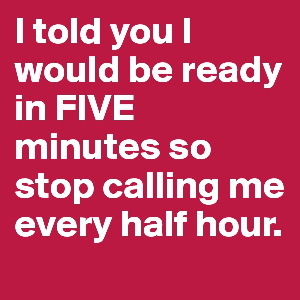 I told you I would be ready in FIVE minutes so stop calling me every half hour. 