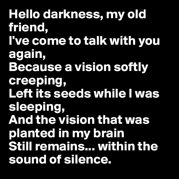 Hello darkness, my old friend, 
I've come to talk with you again,
Because a vision softly creeping,
Left its seeds while I was sleeping,
And the vision that was planted in my brain
Still remains... within the sound of silence. 
