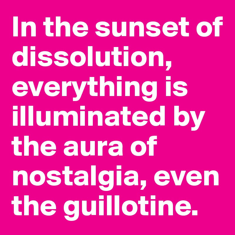 In the sunset of dissolution, everything is illuminated by the aura of nostalgia, even the guillotine.