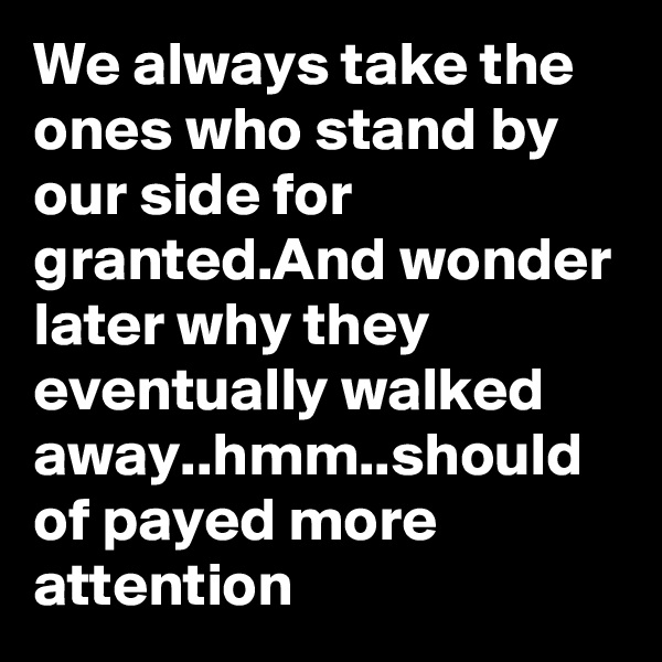 We always take the ones who stand by our side for granted.And wonder later why they eventually walked away..hmm..should of payed more attention