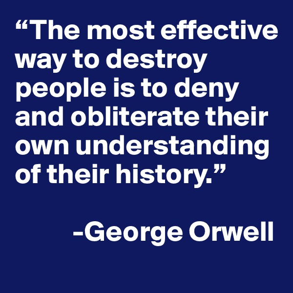 “The most effective way to destroy people is to deny and obliterate their own understanding of their history.”

          -George Orwell
