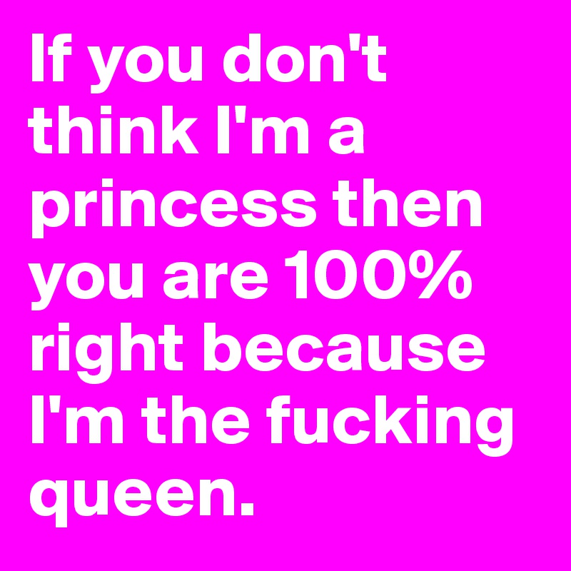 If you don't think I'm a princess then you are 100% right because I'm the fucking queen.