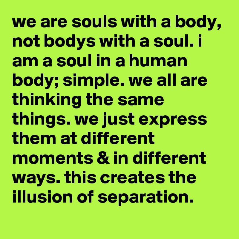 we are souls with a body, not bodys with a soul. i am a soul in a human body; simple. we all are thinking the same things. we just express them at different moments & in different ways. this creates the illusion of separation.
