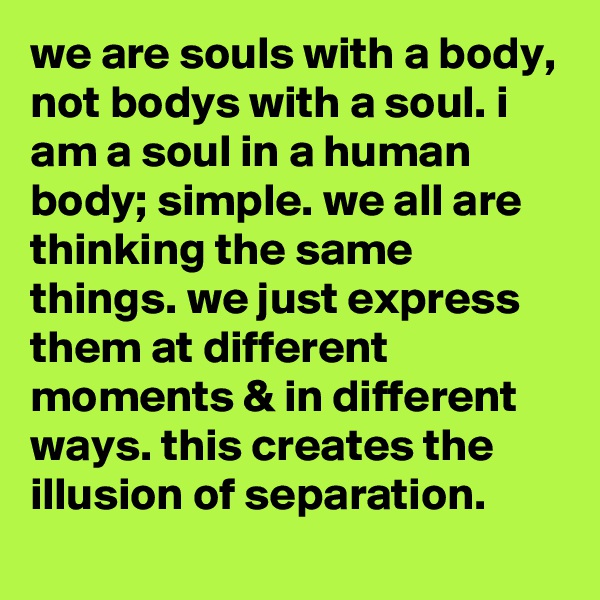 we are souls with a body, not bodys with a soul. i am a soul in a human body; simple. we all are thinking the same things. we just express them at different moments & in different ways. this creates the illusion of separation.
