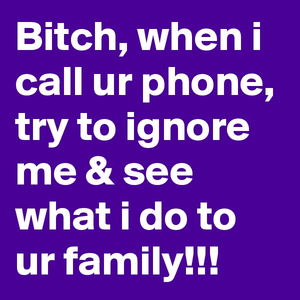 Bitch, when i call ur phone, try to ignore me & see what i do to ur family!!!