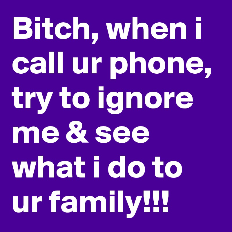 Bitch, when i call ur phone, try to ignore me & see what i do to ur family!!!