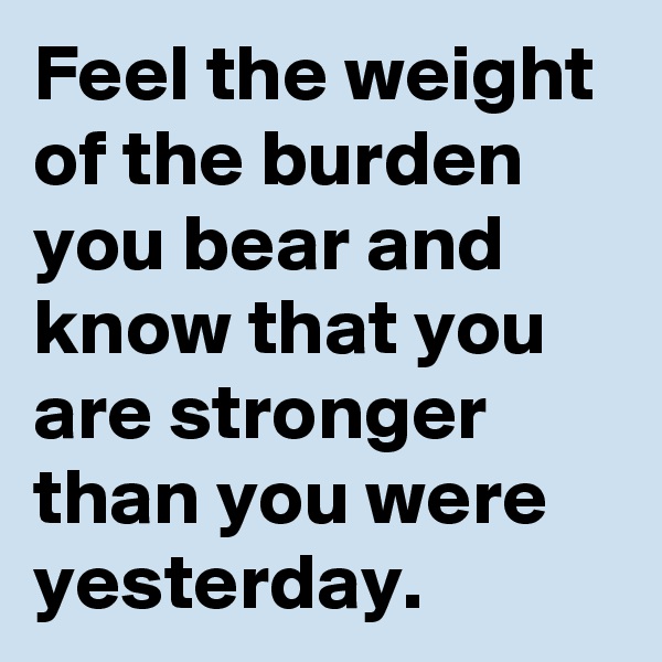 Feel the weight of the burden you bear and know that you are stronger than you were yesterday.