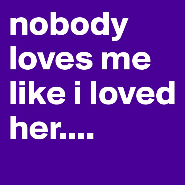 nobody loves me like i loved her....