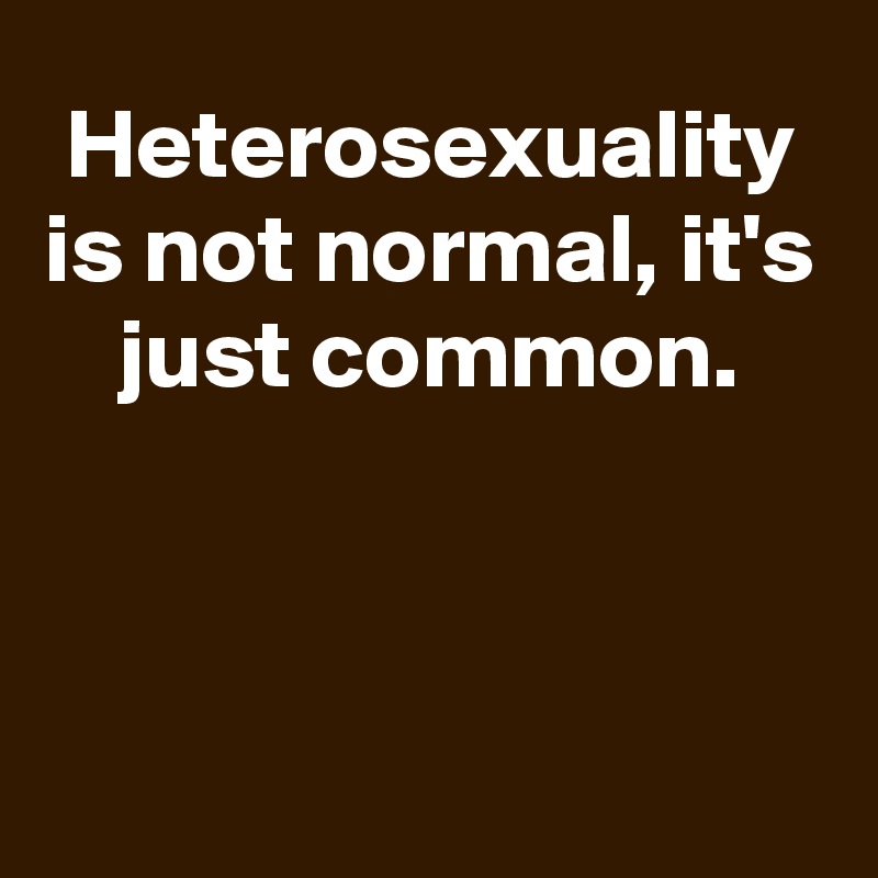 Heterosexuality is not normal, it's just common.



