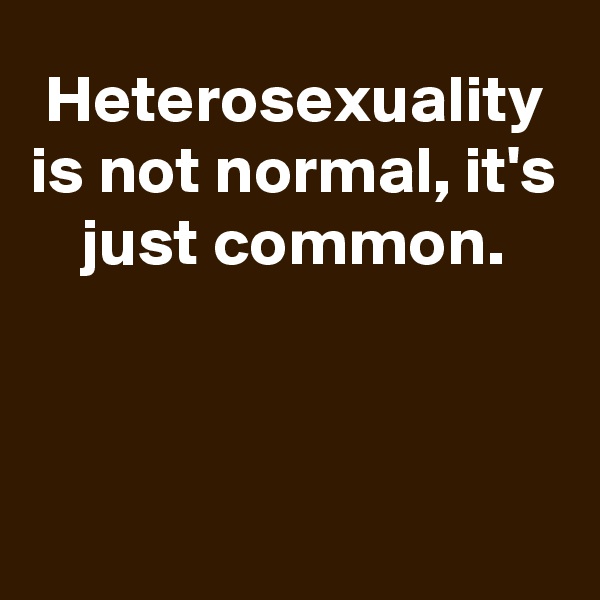 Heterosexuality is not normal, it's just common.



