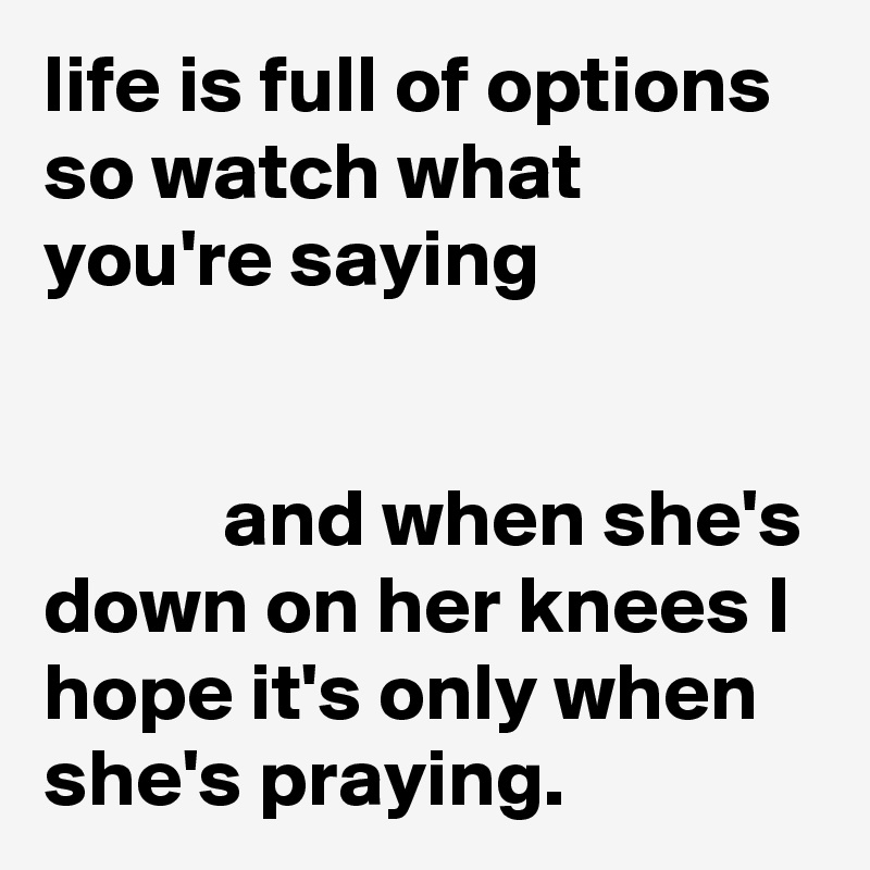 life is full of options so watch what you're saying


           and when she's down on her knees I hope it's only when she's praying.