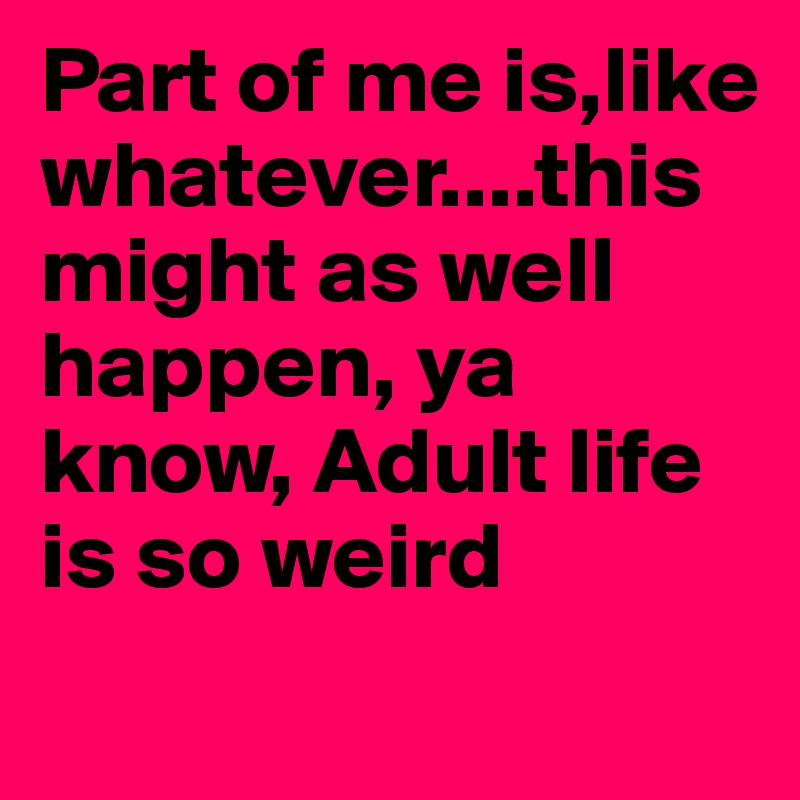 Part of me is,like whatever....this might as well happen, ya know, Adult life is so weird
