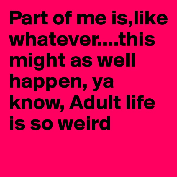 Part of me is,like whatever....this might as well happen, ya know, Adult life is so weird

