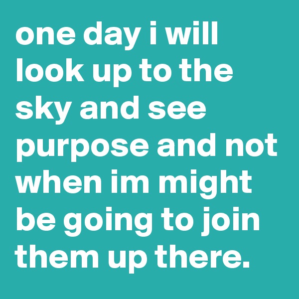 one day i will look up to the sky and see purpose and not when im might be going to join them up there. 