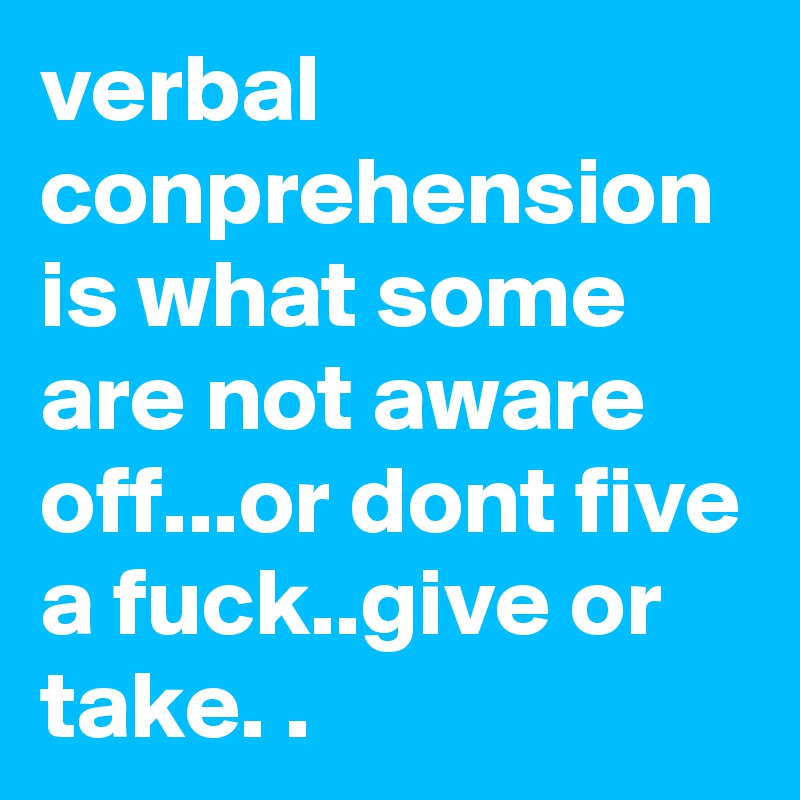 verbal conprehension is what some are not aware off...or dont five a fuck..give or take. .