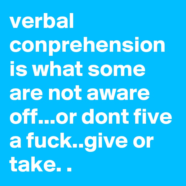 verbal conprehension is what some are not aware off...or dont five a fuck..give or take. .