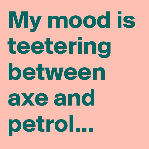 My mood is teetering between axe and petrol...