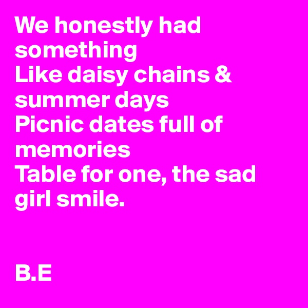 We honestly had something 
Like daisy chains & summer days
Picnic dates full of memories 
Table for one, the sad girl smile.


B.E